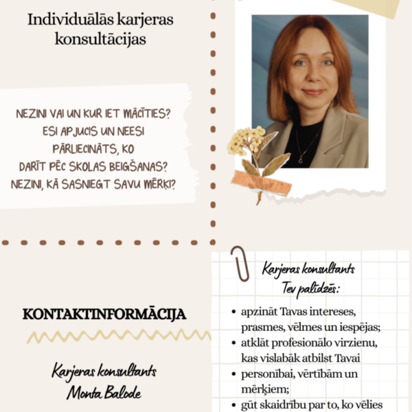 Reklāmas plakāts Montas Balodes individuālām karjeras konsultācijām. Attēlā redzama smaidīga sieviete ar rudiem matiem, tērpusies gaiši brūnā žaketē. Plakāta teksts: Montas Balodes. Individuālās karjeras konsultācijas. NEZINI VAI UN KUR IET MĀCĪTIES? ESI APJUCIS UN NEESI PĀRLIECINĀTS, KO DARĪT PĒC SKOLAS BEIGŠANAS? NEZINI, KĀ SASNIEGT SAVU MĒRĶI? Karjeras konsultants Tev palīdzēs: apzināt Tavas intereses, prasmes, vēlmes un iespējas; atklāt profesionālo virzienu, kas vislabāk atbilst Tavai personībai, vērtībām un mērķiem; gūt skaidrību par to, ko vēlies darīt pēc skolas beigšanas; uzzināt, kur meklēt informāciju par izglītības iespējām; izveidot plānu mērķu sasniegšanai. KONTAKTINFORMĀCIJA. Karjeras konsultants Monta Balode. 22077987. e-klase (ar stilizētu 
